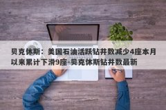 贝克休斯：美国石油活跃钻井数减少4座本月以来累计下滑9座-贝克休斯钻井数最新