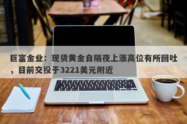 巨富金业：现货黄金自隔夜上涨高位有所回吐，目前交投于3221美元附近