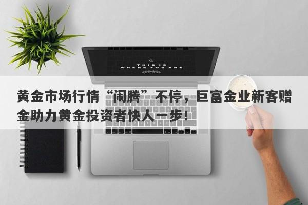 黄金市场行情“闹腾”不停，巨富金业新客赠金助力黄金投资者快人一步！