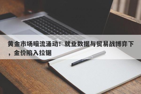 黄金市场暗流涌动！就业数据与贸易战博弈下，金价陷入拉锯