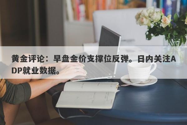 黄金评论：早盘金价支撑位反弹。日内关注ADP就业数据。