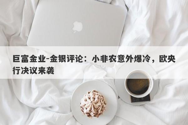 巨富金业-金银评论：小非农意外爆冷，欧央行决议来袭