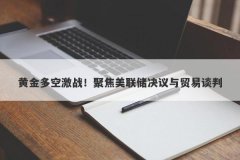 黄金多空激战！聚焦美联储决议与贸易谈判